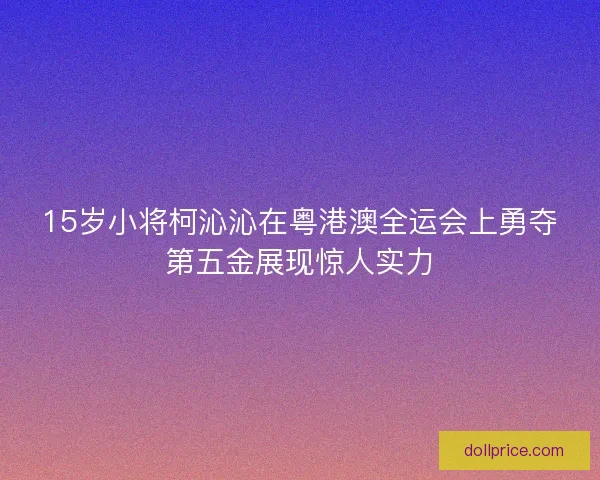 15岁小将柯沁沁在粤港澳全运会上勇夺第五金展现惊人实力